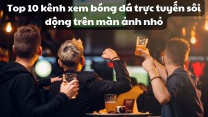 Top 10 kênh xem bóng đá trực tuyến sôi động trên màn ảnh nhỏ